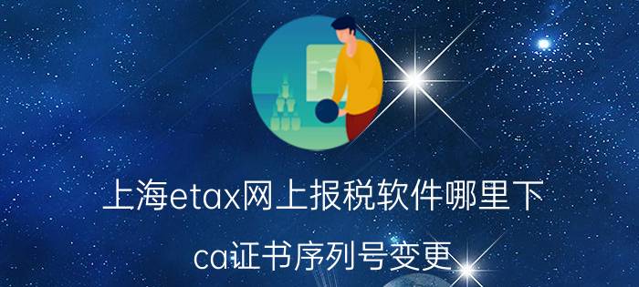 上海etax网上报税软件哪里下 ca证书序列号变更？